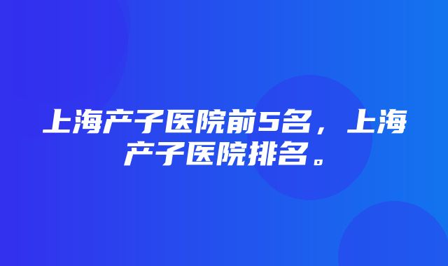 上海产子医院前5名，上海产子医院排名。