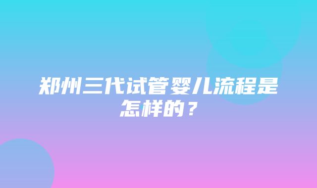 郑州三代试管婴儿流程是怎样的？