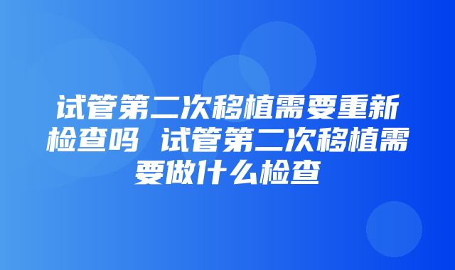 试管第二次移植需要重新检查吗 试管第二次移植需要做什么检查