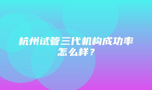 杭州试管三代机构成功率怎么样？