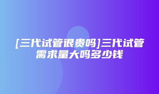 [三代试管很贵吗]三代试管需求量大吗多少钱