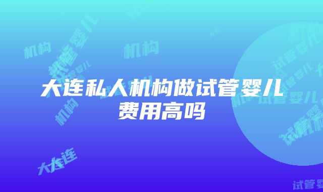 大连私人机构做试管婴儿费用高吗