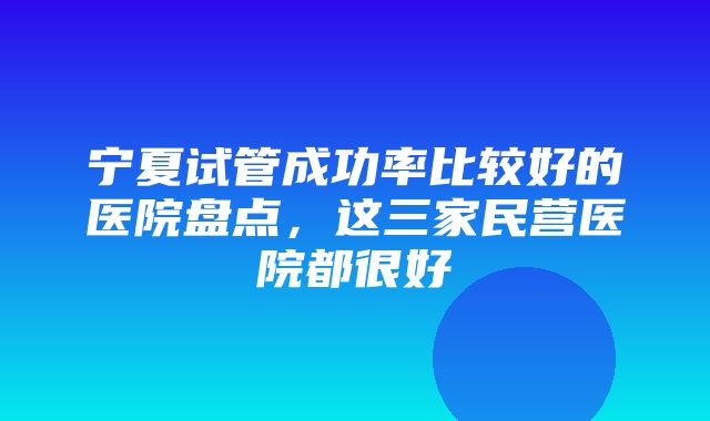 宁夏试管成功率比较好的医院盘点，这三家民营医院都很好