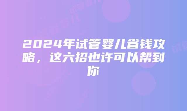 2024年试管婴儿省钱攻略，这六招也许可以帮到你