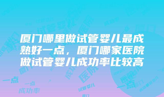 厦门哪里做试管婴儿最成熟好一点，厦门哪家医院做试管婴儿成功率比较高