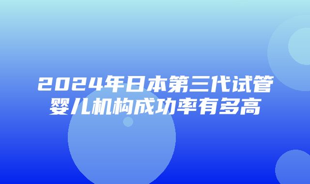 2024年日本第三代试管婴儿机构成功率有多高