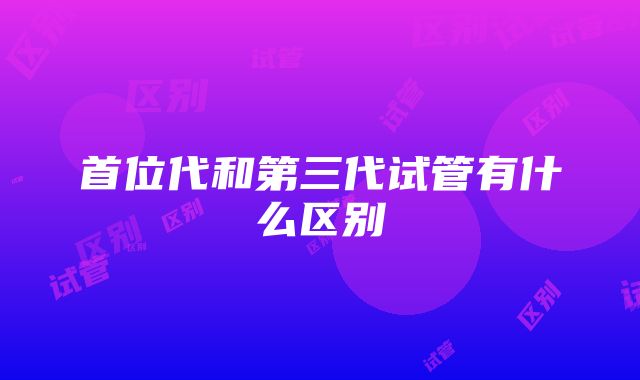 首位代和第三代试管有什么区别