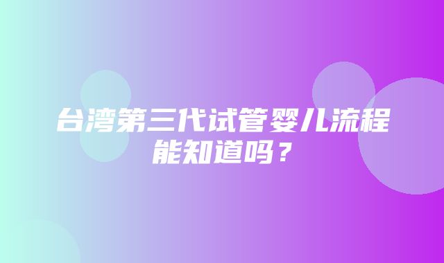 台湾第三代试管婴儿流程能知道吗？