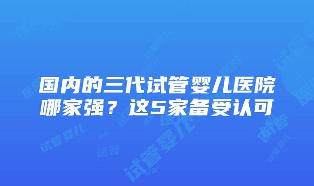 国内的三代试管婴儿医院哪家强？这5家备受认可