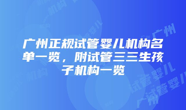 广州正规试管婴儿机构名单一览，附试管三三生孩子机构一览