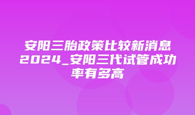 安阳三胎政策比较新消息2024_安阳三代试管成功率有多高