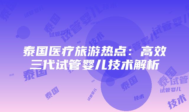 泰国医疗旅游热点：高效三代试管婴儿技术解析