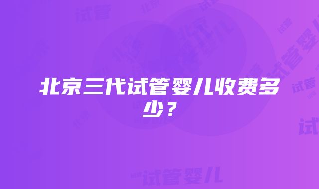 北京三代试管婴儿收费多少？