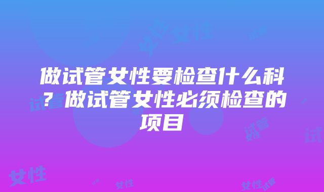 做试管女性要检查什么科？做试管女性必须检查的项目