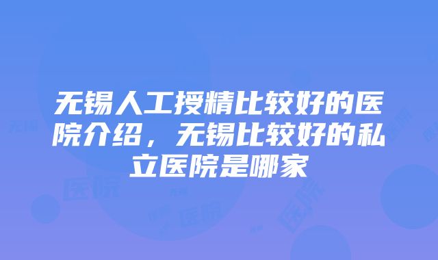 无锡人工授精比较好的医院介绍，无锡比较好的私立医院是哪家