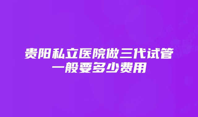 贵阳私立医院做三代试管一般要多少费用