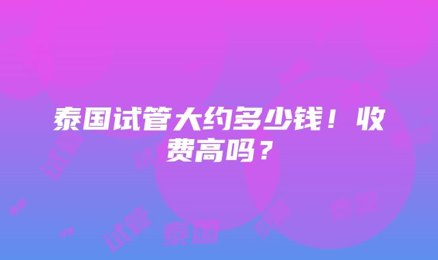 泰国试管大约多少钱！收费高吗？