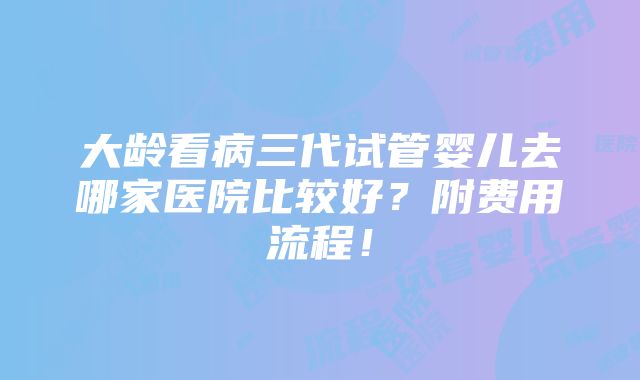 大龄看病三代试管婴儿去哪家医院比较好？附费用流程！