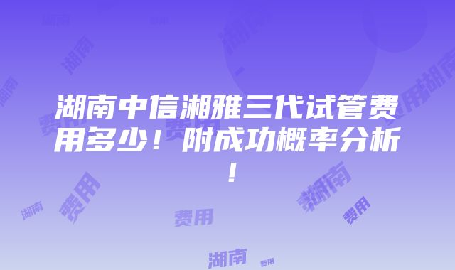 湖南中信湘雅三代试管费用多少！附成功概率分析！