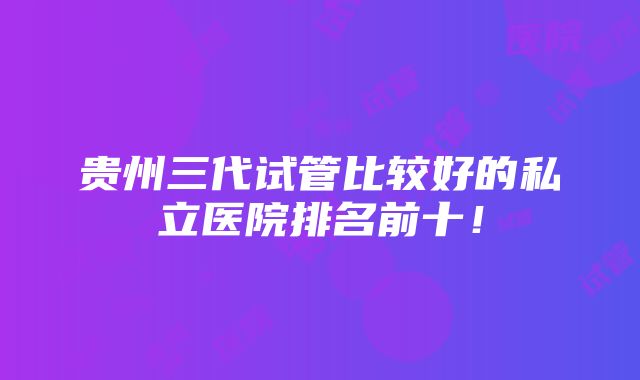 贵州三代试管比较好的私立医院排名前十！