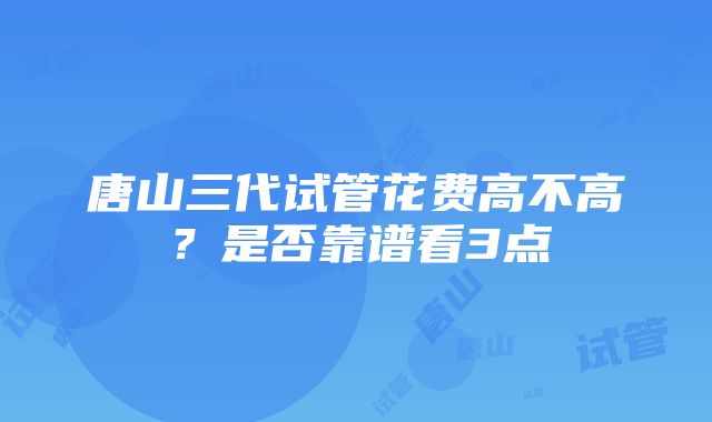 唐山三代试管花费高不高？是否靠谱看3点