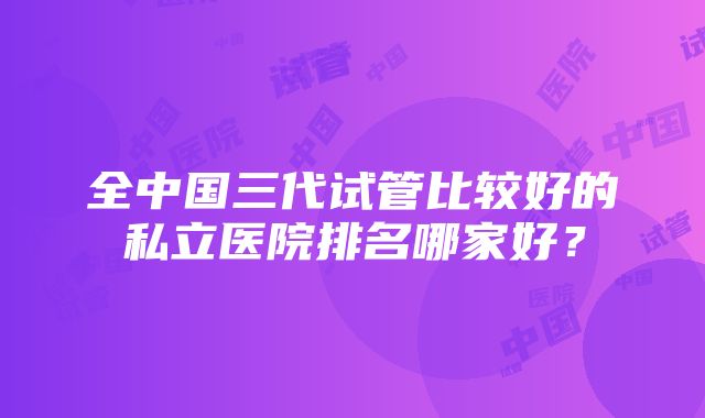 全中国三代试管比较好的私立医院排名哪家好？