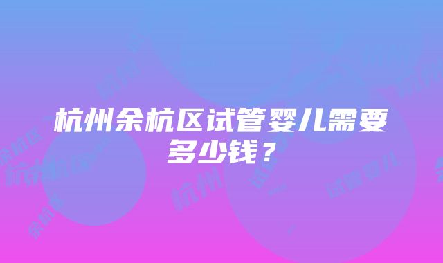 杭州余杭区试管婴儿需要多少钱？