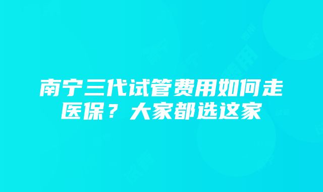 南宁三代试管费用如何走医保？大家都选这家