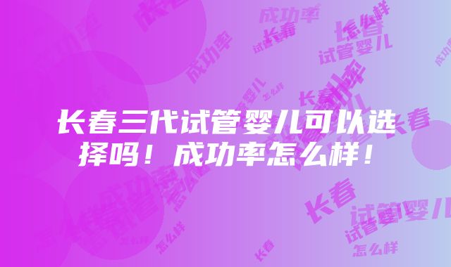 长春三代试管婴儿可以选择吗！成功率怎么样！