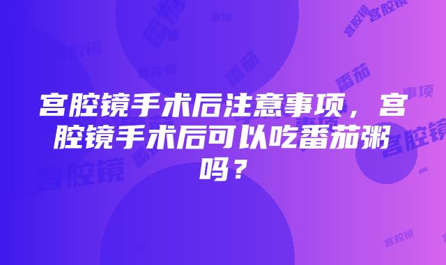 宫腔镜手术后注意事项，宫腔镜手术后可以吃番茄粥吗？