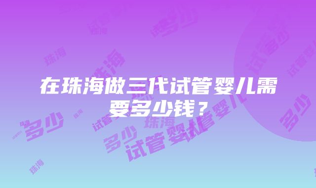 在珠海做三代试管婴儿需要多少钱？