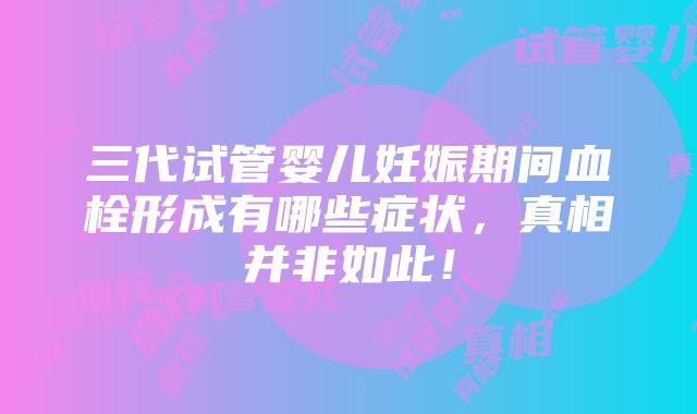 三代试管婴儿妊娠期间血栓形成有哪些症状，真相并非如此！