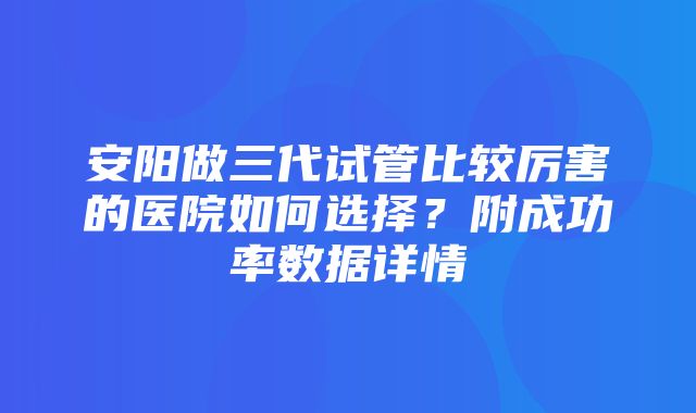 安阳做三代试管比较厉害的医院如何选择？附成功率数据详情