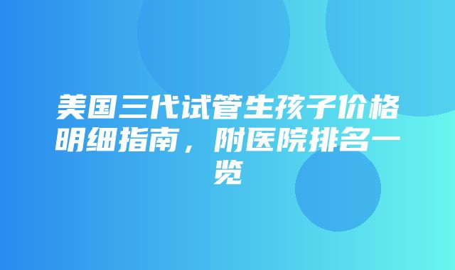 美国三代试管生孩子价格明细指南，附医院排名一览