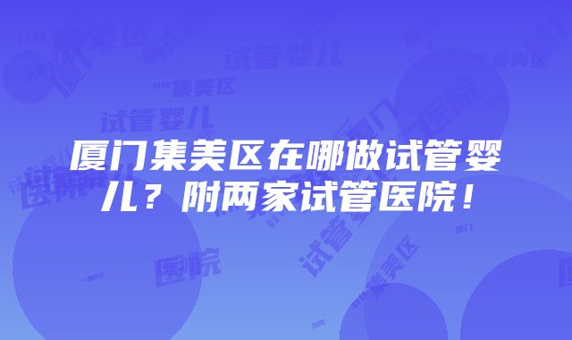 厦门集美区在哪做试管婴儿？附两家试管医院！