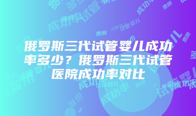 俄罗斯三代试管婴儿成功率多少？俄罗斯三代试管医院成功率对比