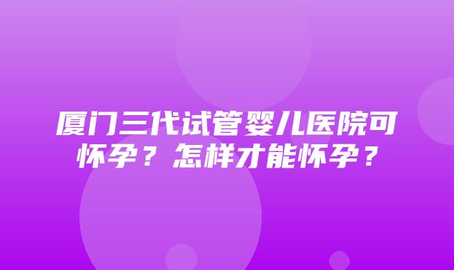 厦门三代试管婴儿医院可怀孕？怎样才能怀孕？