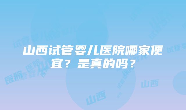 山西试管婴儿医院哪家便宜？是真的吗？