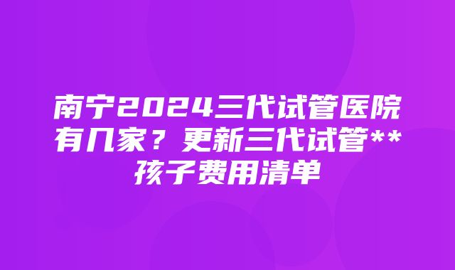 南宁2024三代试管医院有几家？更新三代试管**孩子费用清单