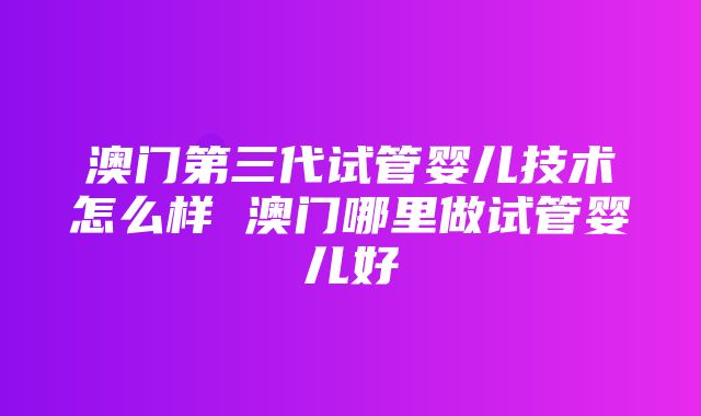 澳门第三代试管婴儿技术怎么样 澳门哪里做试管婴儿好