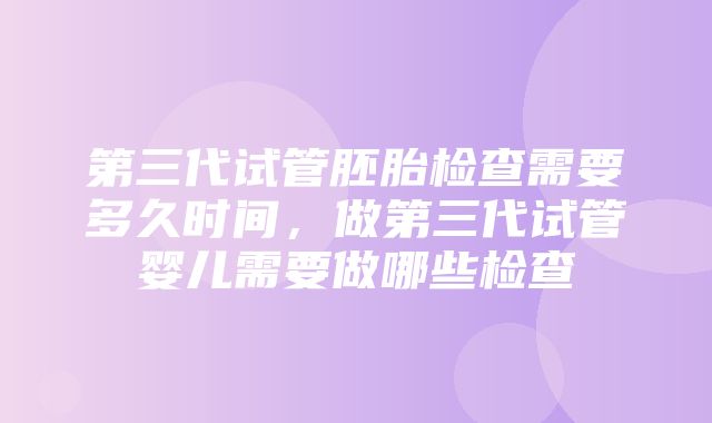 第三代试管胚胎检查需要多久时间，做第三代试管婴儿需要做哪些检查