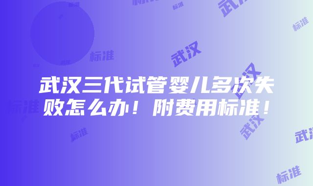 武汉三代试管婴儿多次失败怎么办！附费用标准！