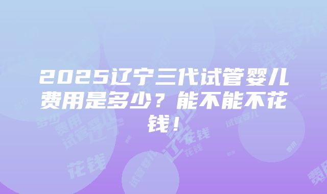 2025辽宁三代试管婴儿费用是多少？能不能不花钱！