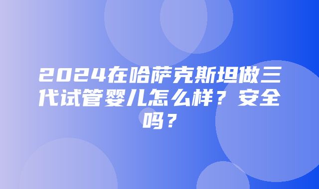 2024在哈萨克斯坦做三代试管婴儿怎么样？安全吗？