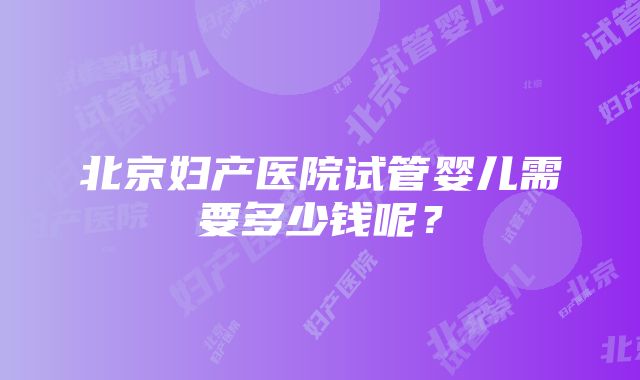 北京妇产医院试管婴儿需要多少钱呢？