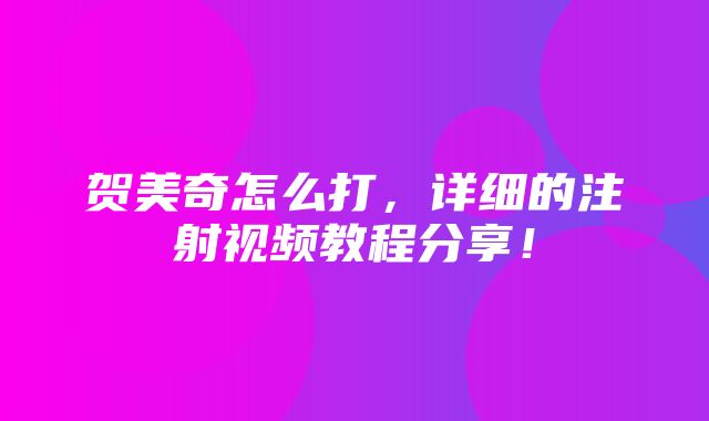 贺美奇怎么打，详细的注射视频教程分享！