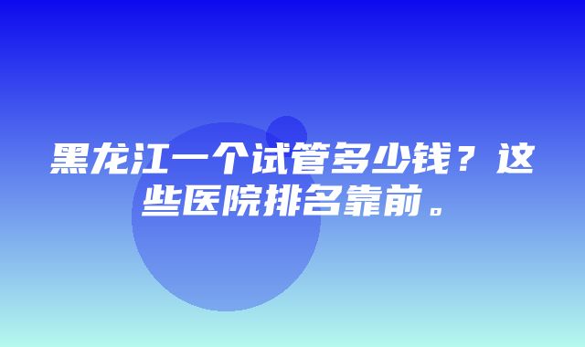 黑龙江一个试管多少钱？这些医院排名靠前。