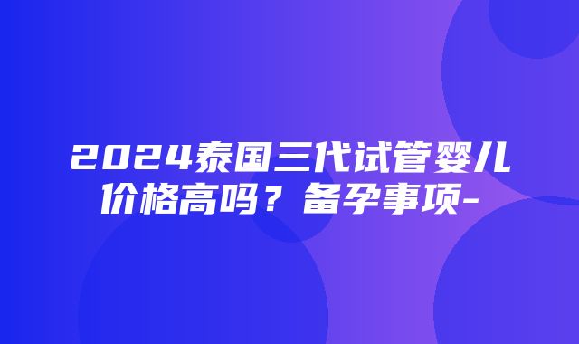 2024泰国三代试管婴儿价格高吗？备孕事项-