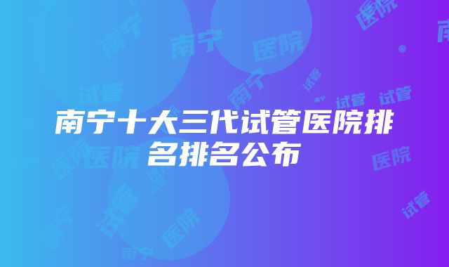 南宁十大三代试管医院排名排名公布