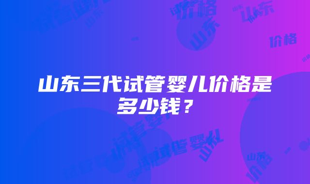 山东三代试管婴儿价格是多少钱？